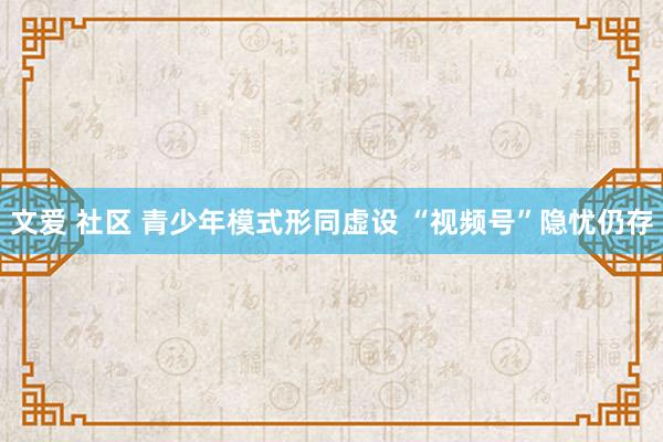 文爱 社区 青少年模式形同虚设 “视频号”隐忧仍存