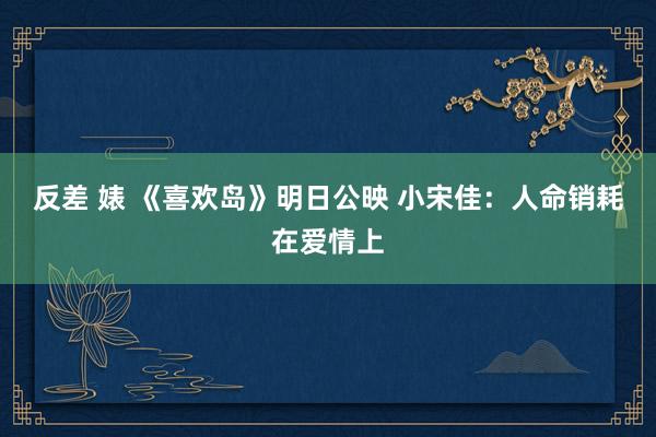 反差 婊 《喜欢岛》明日公映 小宋佳：人命销耗在爱情上