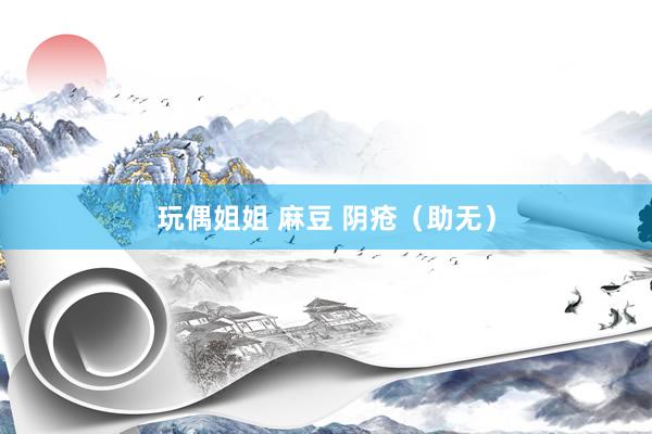 玩偶姐姐 麻豆 阴疮（助无）