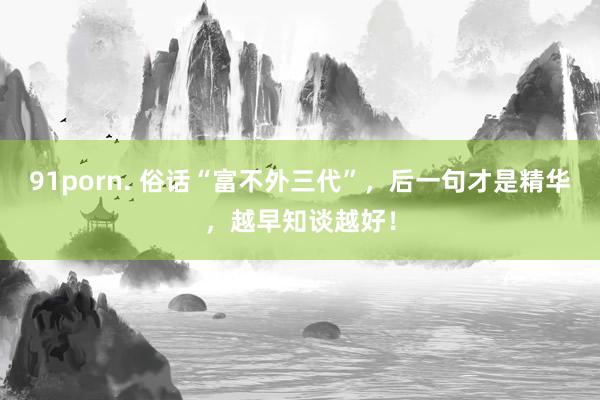 91porn. 俗话“富不外三代”，后一句才是精华，越早知谈越好！