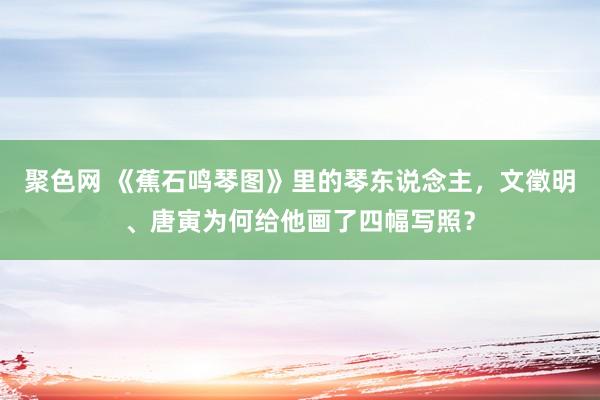 聚色网 《蕉石鸣琴图》里的琴东说念主，文徵明、唐寅为何给他画了四幅写照？