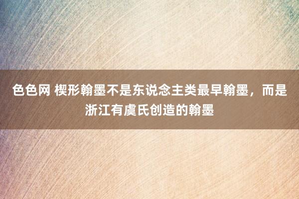 色色网 楔形翰墨不是东说念主类最早翰墨，而是浙江有虞氏创造的翰墨