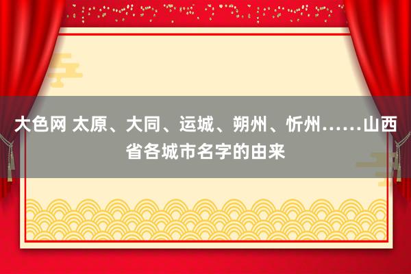 大色网 太原、大同、运城、朔州、忻州……山西省各城市名字的由来