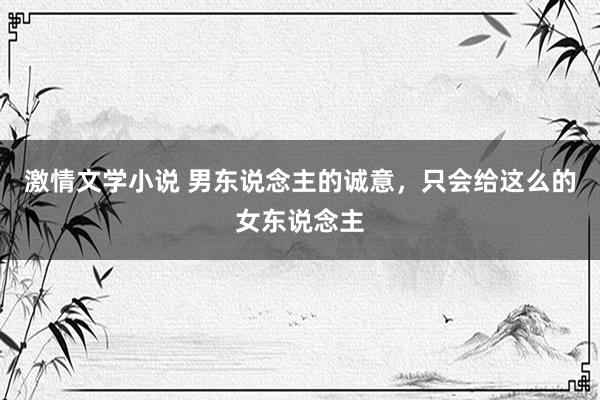 激情文学小说 男东说念主的诚意，只会给这么的女东说念主