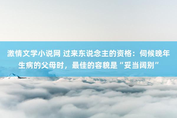 激情文学小说网 过来东说念主的资格：伺候晚年生病的父母时，最佳的容貌是“妥当阔别”