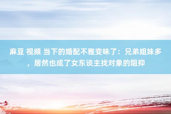 麻豆 视频 当下的婚配不雅变味了：兄弟姐妹多，居然也成了女东谈主找对象的阻抑