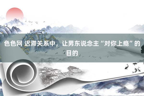 色色网 迟滞关系中，让男东说念主“对你上瘾”的目的