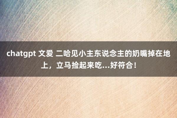 chatgpt 文爱 二哈见小主东说念主的奶嘴掉在地上，立马捡起来吃...好符合！