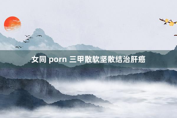 女同 porn 三甲散软坚散结治肝癌