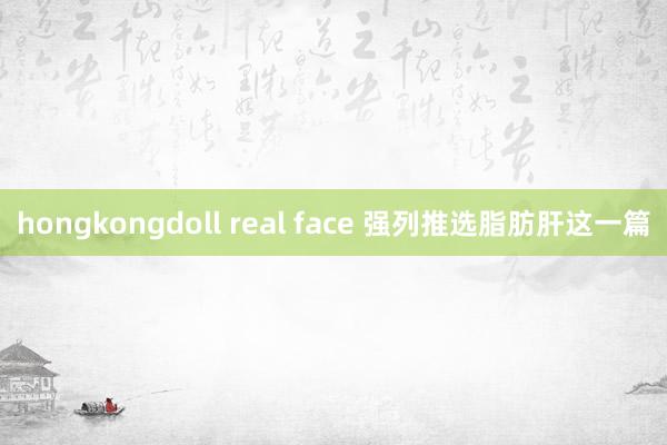 hongkongdoll real face 强列推选脂肪肝这一篇