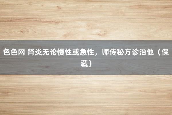 色色网 肾炎无论慢性或急性，师传秘方诊治他（保藏）