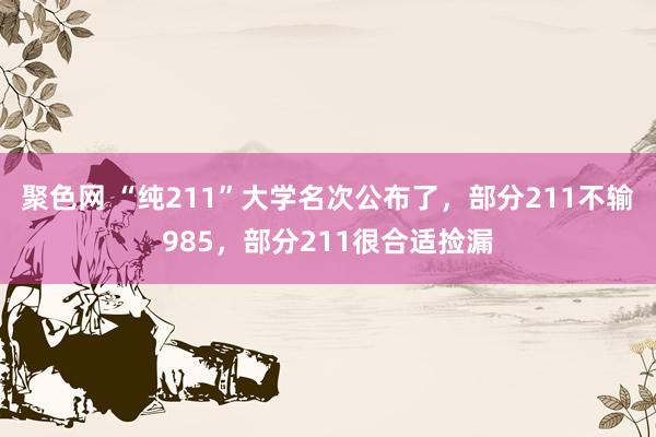 聚色网 “纯211”大学名次公布了，部分211不输985，部分211很合适捡漏