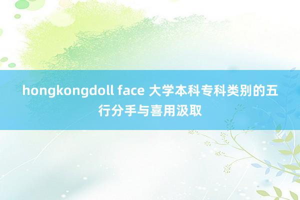 hongkongdoll face 大学本科专科类别的五行分手与喜用汲取