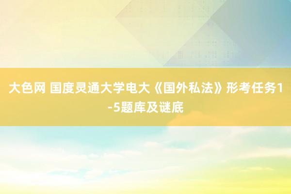 大色网 国度灵通大学电大《国外私法》形考任务1-5题库及谜底