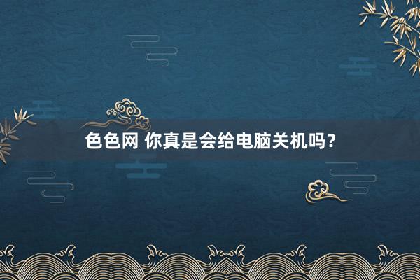色色网 你真是会给电脑关机吗？