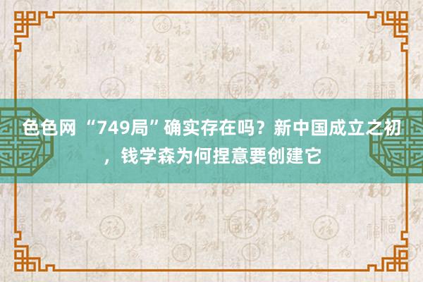色色网 “749局”确实存在吗？新中国成立之初，钱学森为何捏意要创建它