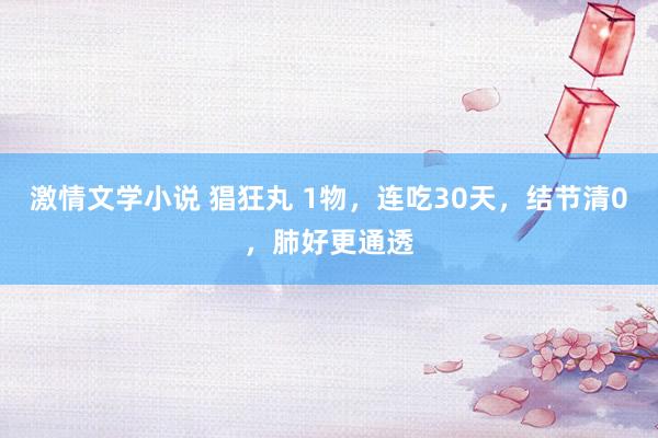 激情文学小说 猖狂丸 1物，连吃30天，结节清0，肺好更通透
