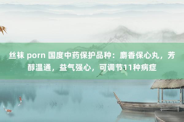 丝袜 porn 国度中药保护品种：麝香保心丸，芳醇温通，益气强心，可调节11种病症