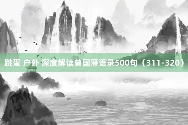 跳蛋 户外 深度解读曾国藩语录500句（311-320）