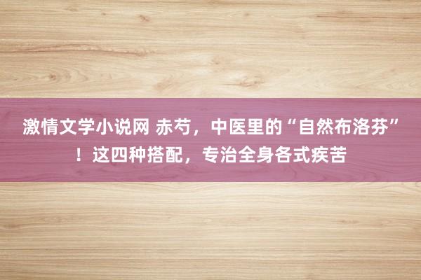 激情文学小说网 赤芍，中医里的“自然布洛芬”！这四种搭配，专治全身各式疾苦