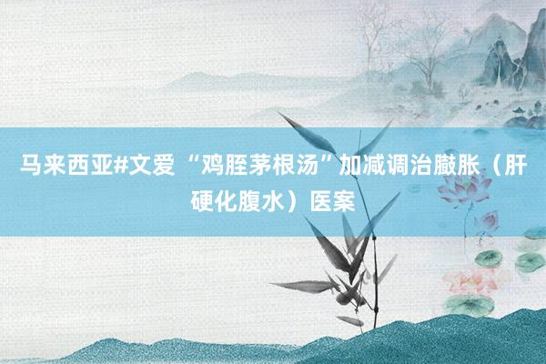 马来西亚#文爱 “鸡胵茅根汤”加减调治臌胀（肝硬化腹水）医案