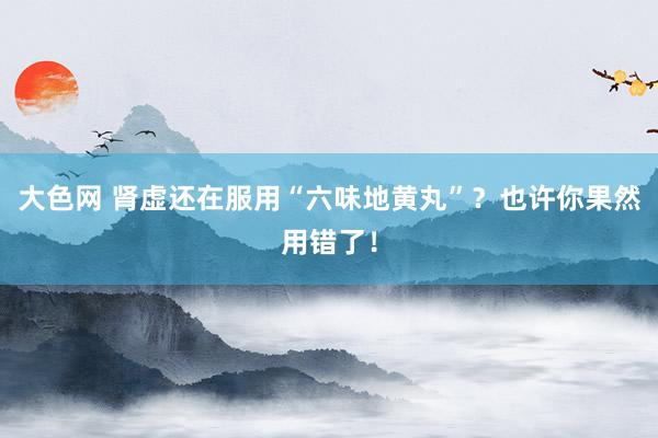 大色网 肾虚还在服用“六味地黄丸”？也许你果然用错了！
