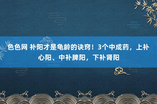 色色网 补阳才是龟龄的诀窍！3个中成药，上补心阳、中补脾阳，下补肾阳