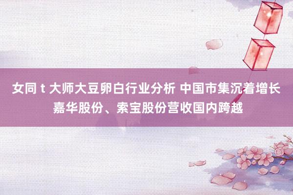 女同 t 大师大豆卵白行业分析 中国市集沉着增长 嘉华股份、索宝股份营收国内跨越