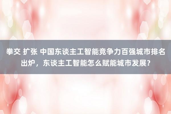 拳交 扩张 中国东谈主工智能竞争力百强城市排名出炉，东谈主工智能怎么赋能城市发展？