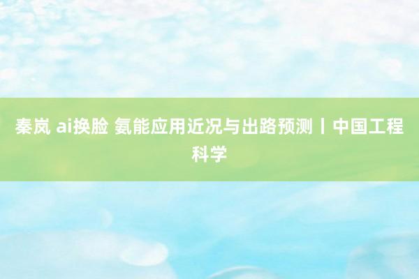 秦岚 ai换脸 氨能应用近况与出路预测丨中国工程科学