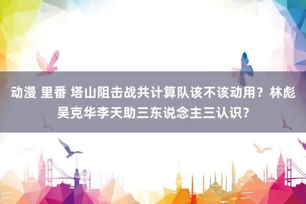 动漫 里番 塔山阻击战共计算队该不该动用？林彪吴克华李天助三东说念主三认识？