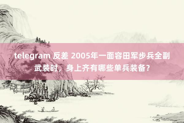 telegram 反差 2005年一面容田军步兵全副武装时，身上齐有哪些单兵装备？
