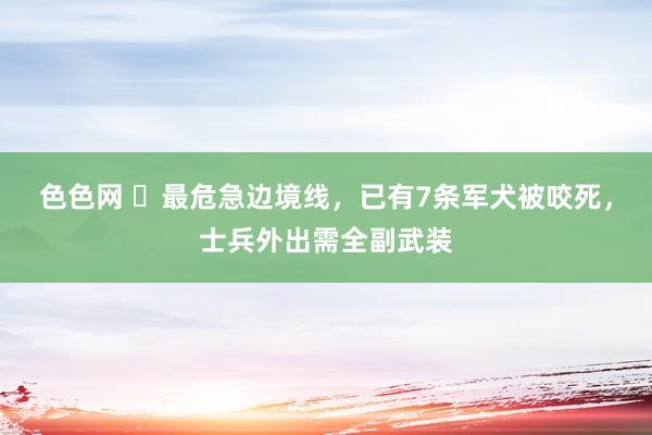 色色网 ​最危急边境线，已有7条军犬被咬死，士兵外出需全副武装