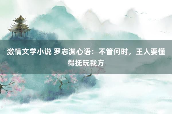 激情文学小说 罗志渊心语：不管何时，王人要懂得抚玩我方