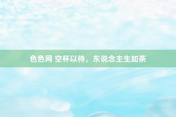 色色网 空杯以待，东说念主生如茶