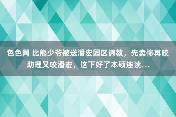 色色网 比熊少爷被送潘宏园区调教，先卖惨再咬助理又咬潘宏，这下好了本硕连读…