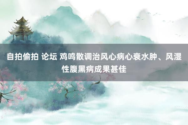 自拍偷拍 论坛 鸡鸣散调治风心病心衰水肿、风湿性腹黑病成果甚佳