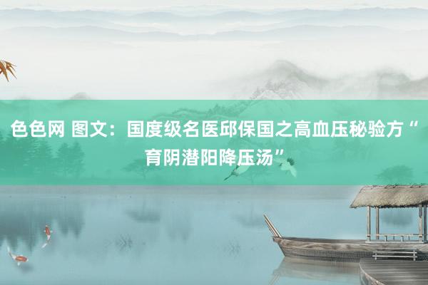 色色网 图文：国度级名医邱保国之高血压秘验方“育阴潜阳降压汤”