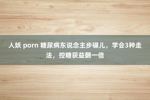 人妖 porn 糖尿病东说念主步碾儿，学会3种走法，控糖获益翻一倍