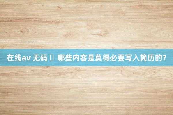 在线av 无码 ​哪些内容是莫得必要写入简历的？