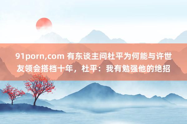 91porn，com 有东谈主问杜平为何能与许世友领会搭档十年，杜平：我有勉强他的绝招