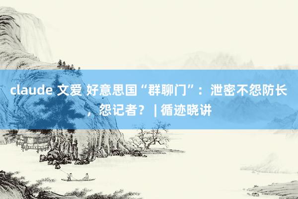 claude 文爱 好意思国“群聊门”：泄密不怨防长，怨记者？ | 循迹晓讲