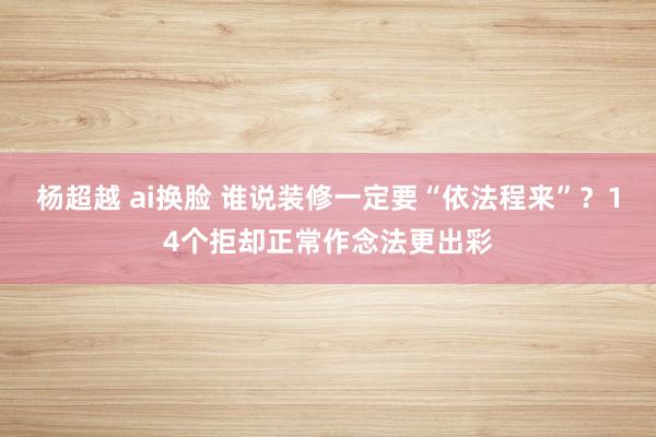 杨超越 ai换脸 谁说装修一定要“依法程来”？14个拒却正常作念法更出彩