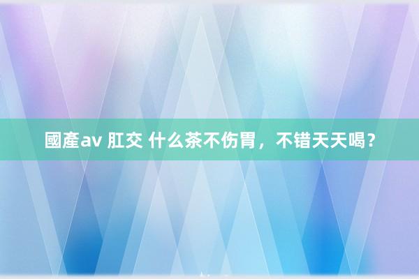 國產av 肛交 什么茶不伤胃，不错天天喝？