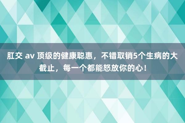 肛交 av 顶级的健康聪惠，不错取销5个生病的大截止，每一个都能怒放你的心！