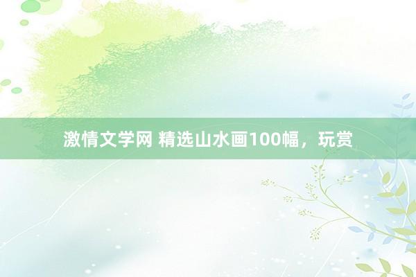 激情文学网 精选山水画100幅，玩赏