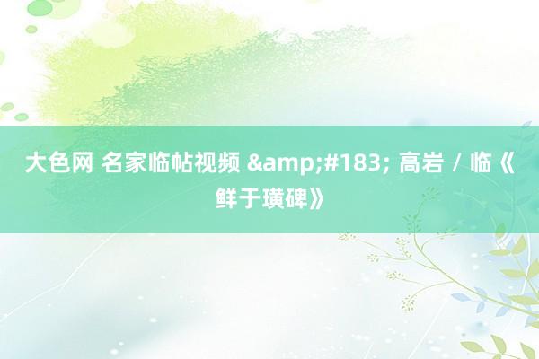 大色网 名家临帖视频 &#183; 高岩 / 临《鲜于璜碑》