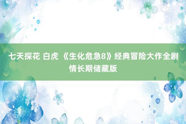 七天探花 白虎 《生化危急8》经典冒险大作全剧情长期储藏版